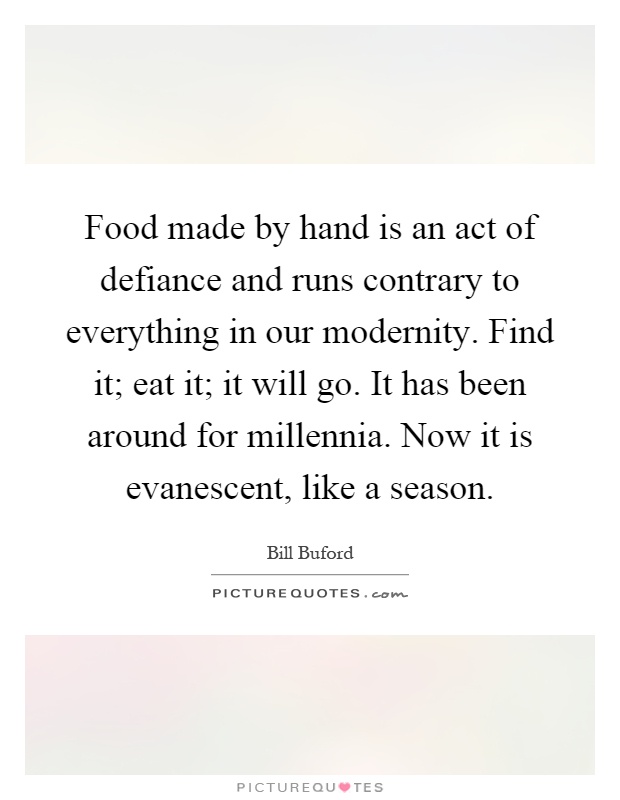 Food made by hand is an act of defiance and runs contrary to everything in our modernity. Find it; eat it; it will go. It has been around for millennia. Now it is evanescent, like a season Picture Quote #1