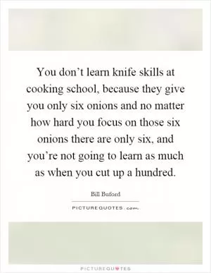 You don’t learn knife skills at cooking school, because they give you only six onions and no matter how hard you focus on those six onions there are only six, and you’re not going to learn as much as when you cut up a hundred Picture Quote #1