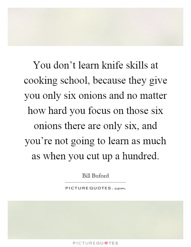 You don't learn knife skills at cooking school, because they give you only six onions and no matter how hard you focus on those six onions there are only six, and you're not going to learn as much as when you cut up a hundred Picture Quote #1