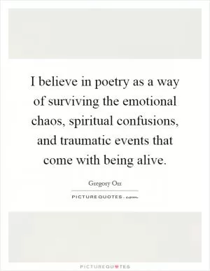 I believe in poetry as a way of surviving the emotional chaos, spiritual confusions, and traumatic events that come with being alive Picture Quote #1