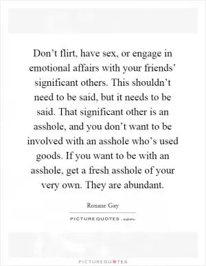 Don’t flirt, have sex, or engage in emotional affairs with your friends’ significant others. This shouldn’t need to be said, but it needs to be said. That significant other is an asshole, and you don’t want to be involved with an asshole who’s used goods. If you want to be with an asshole, get a fresh asshole of your very own. They are abundant Picture Quote #1