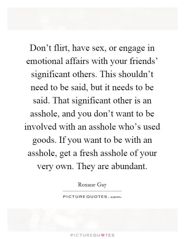 Don't flirt, have sex, or engage in emotional affairs with your friends' significant others. This shouldn't need to be said, but it needs to be said. That significant other is an asshole, and you don't want to be involved with an asshole who's used goods. If you want to be with an asshole, get a fresh asshole of your very own. They are abundant Picture Quote #1