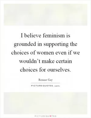 I believe feminism is grounded in supporting the choices of women even if we wouldn’t make certain choices for ourselves Picture Quote #1