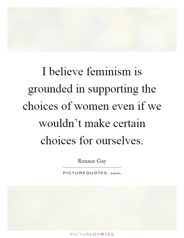 I believe feminism is grounded in supporting the choices of women even if we wouldn't make certain choices for ourselves Picture Quote #1