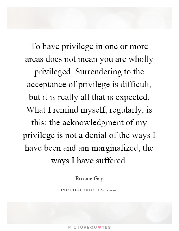 To have privilege in one or more areas does not mean you are wholly privileged. Surrendering to the acceptance of privilege is difficult, but it is really all that is expected. What I remind myself, regularly, is this: the acknowledgment of my privilege is not a denial of the ways I have been and am marginalized, the ways I have suffered Picture Quote #1