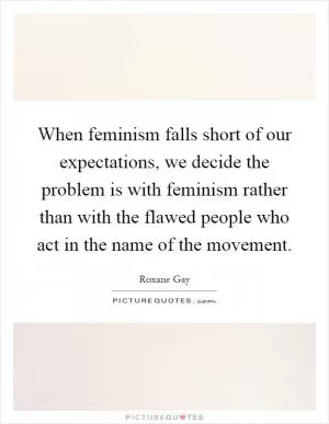 When feminism falls short of our expectations, we decide the problem is with feminism rather than with the flawed people who act in the name of the movement Picture Quote #1