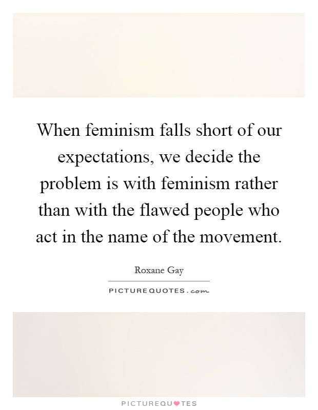 When feminism falls short of our expectations, we decide the problem is with feminism rather than with the flawed people who act in the name of the movement Picture Quote #1