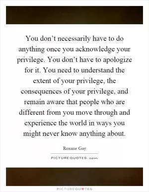 You don’t necessarily have to do anything once you acknowledge your privilege. You don’t have to apologize for it. You need to understand the extent of your privilege, the consequences of your privilege, and remain aware that people who are different from you move through and experience the world in ways you might never know anything about Picture Quote #1
