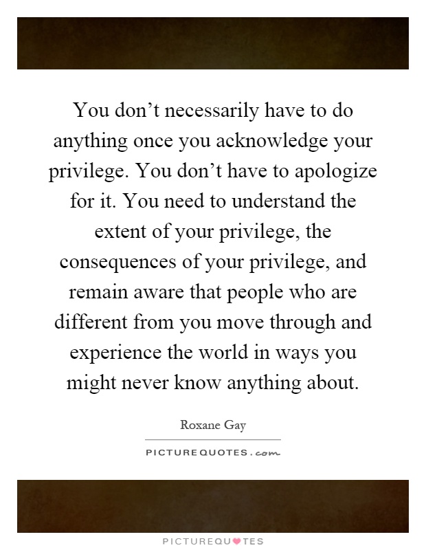 You don't necessarily have to do anything once you acknowledge your privilege. You don't have to apologize for it. You need to understand the extent of your privilege, the consequences of your privilege, and remain aware that people who are different from you move through and experience the world in ways you might never know anything about Picture Quote #1