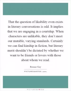 That the question of likability even exists in literary conversations is odd. It implies that we are engaging in a courtship. When characters are unlikable, they don’t meet our mutable, varying standards. Certainly we can find kinship in fiction, but literary merit shouldn’t be dictated by whether we want to be friends or lovers with those about whom we read Picture Quote #1
