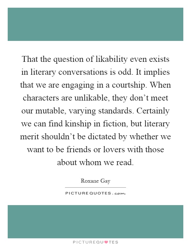 That the question of likability even exists in literary conversations is odd. It implies that we are engaging in a courtship. When characters are unlikable, they don't meet our mutable, varying standards. Certainly we can find kinship in fiction, but literary merit shouldn't be dictated by whether we want to be friends or lovers with those about whom we read Picture Quote #1