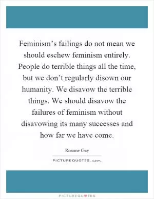 Feminism’s failings do not mean we should eschew feminism entirely. People do terrible things all the time, but we don’t regularly disown our humanity. We disavow the terrible things. We should disavow the failures of feminism without disavowing its many successes and how far we have come Picture Quote #1