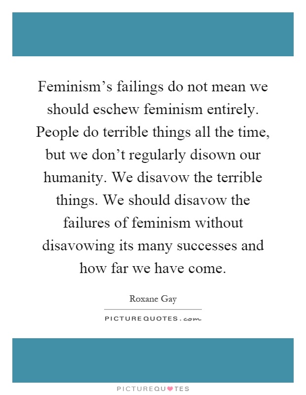 Feminism's failings do not mean we should eschew feminism entirely. People do terrible things all the time, but we don't regularly disown our humanity. We disavow the terrible things. We should disavow the failures of feminism without disavowing its many successes and how far we have come Picture Quote #1