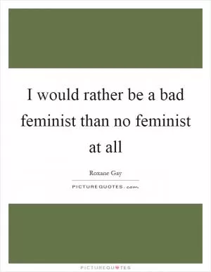 I would rather be a bad feminist than no feminist at all Picture Quote #1