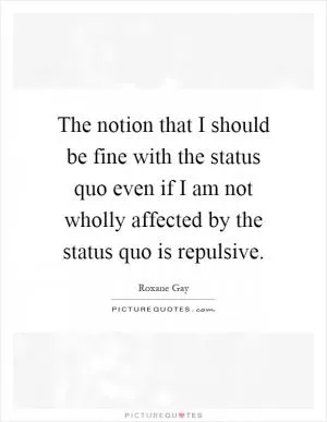 The notion that I should be fine with the status quo even if I am not wholly affected by the status quo is repulsive Picture Quote #1