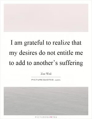 I am grateful to realize that my desires do not entitle me to add to another’s suffering Picture Quote #1