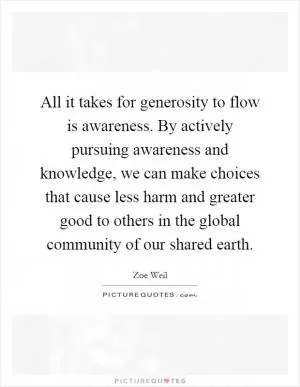 All it takes for generosity to flow is awareness. By actively pursuing awareness and knowledge, we can make choices that cause less harm and greater good to others in the global community of our shared earth Picture Quote #1