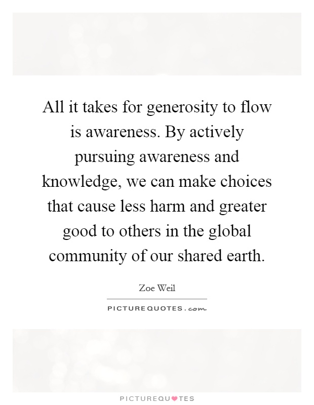 All it takes for generosity to flow is awareness. By actively pursuing awareness and knowledge, we can make choices that cause less harm and greater good to others in the global community of our shared earth Picture Quote #1