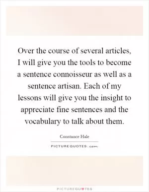 Over the course of several articles, I will give you the tools to become a sentence connoisseur as well as a sentence artisan. Each of my lessons will give you the insight to appreciate fine sentences and the vocabulary to talk about them Picture Quote #1