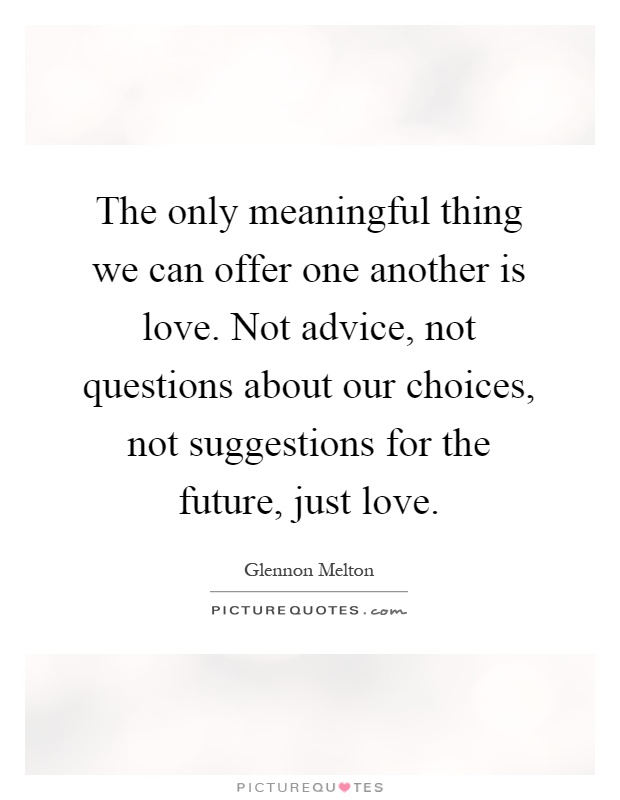 The only meaningful thing we can offer one another is love. Not advice, not questions about our choices, not suggestions for the future, just love Picture Quote #1
