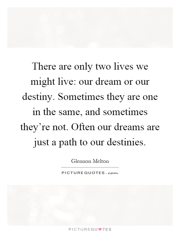 There are only two lives we might live: our dream or our destiny. Sometimes they are one in the same, and sometimes they're not. Often our dreams are just a path to our destinies Picture Quote #1
