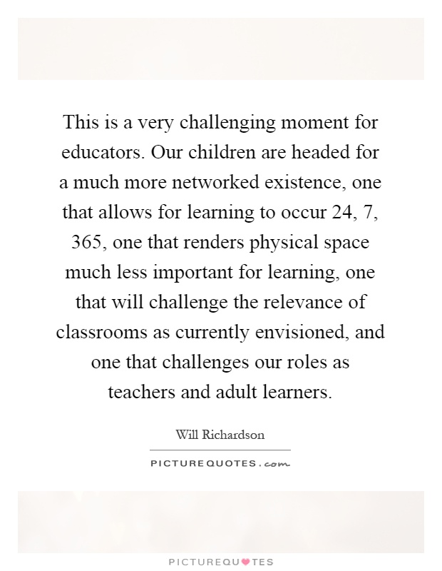 This is a very challenging moment for educators. Our children are headed for a much more networked existence, one that allows for learning to occur 24, 7, 365, one that renders physical space much less important for learning, one that will challenge the relevance of classrooms as currently envisioned, and one that challenges our roles as teachers and adult learners Picture Quote #1