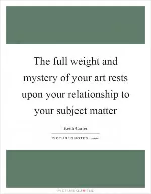 The full weight and mystery of your art rests upon your relationship to your subject matter Picture Quote #1