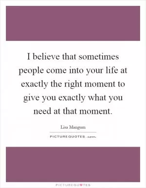 I believe that sometimes people come into your life at exactly the right moment to give you exactly what you need at that moment Picture Quote #1