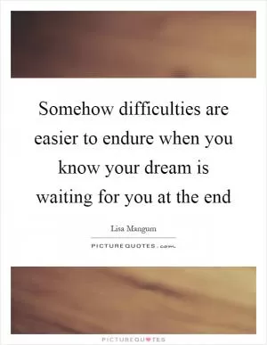 Somehow difficulties are easier to endure when you know your dream is waiting for you at the end Picture Quote #1