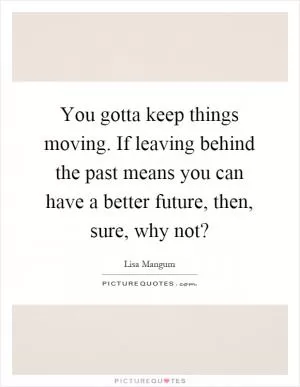 You gotta keep things moving. If leaving behind the past means you can have a better future, then, sure, why not? Picture Quote #1