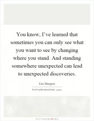You know, I’ve learned that sometimes you can only see what you want to see by changing where you stand. And standing somewhere unexpected can lead to unexpected discoveries Picture Quote #1