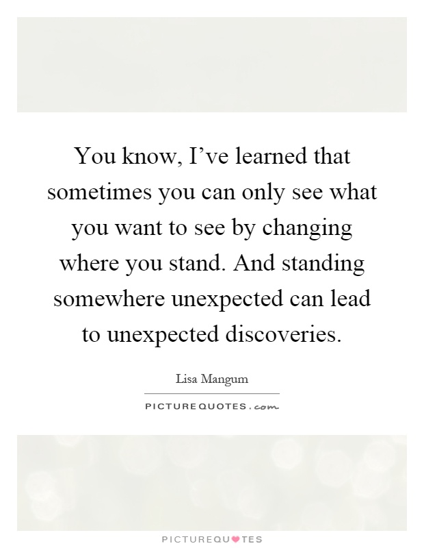 You know, I've learned that sometimes you can only see what you want to see by changing where you stand. And standing somewhere unexpected can lead to unexpected discoveries Picture Quote #1