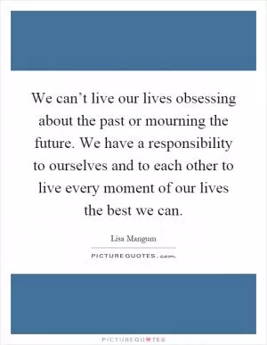 We can’t live our lives obsessing about the past or mourning the future. We have a responsibility to ourselves and to each other to live every moment of our lives the best we can Picture Quote #1