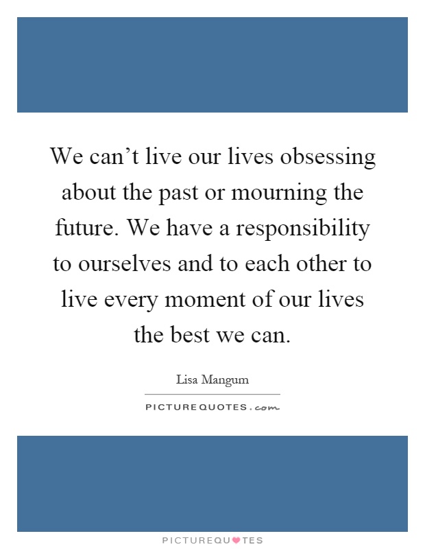 We can't live our lives obsessing about the past or mourning the future. We have a responsibility to ourselves and to each other to live every moment of our lives the best we can Picture Quote #1