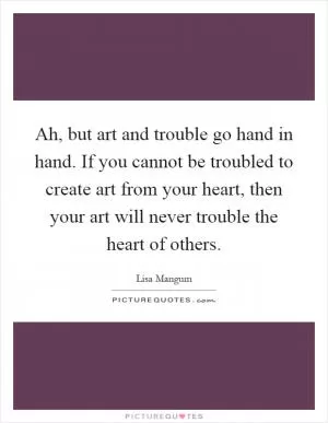 Ah, but art and trouble go hand in hand. If you cannot be troubled to create art from your heart, then your art will never trouble the heart of others Picture Quote #1