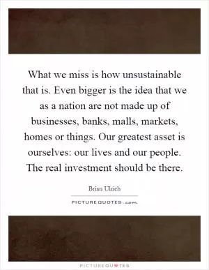 What we miss is how unsustainable that is. Even bigger is the idea that we as a nation are not made up of businesses, banks, malls, markets, homes or things. Our greatest asset is ourselves: our lives and our people. The real investment should be there Picture Quote #1