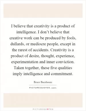 I believe that creativity is a product of intelligence. I don’t believe that creative work can be produced by fools, dullards, or mediocre people, except in the rarest of accidents. Creativity is a product of desire, thought, experience, experimentation and inner conviction. Taken together, these five qualities imply intelligence and commitment Picture Quote #1
