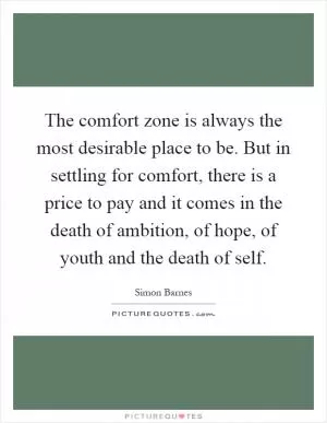 The comfort zone is always the most desirable place to be. But in settling for comfort, there is a price to pay and it comes in the death of ambition, of hope, of youth and the death of self Picture Quote #1