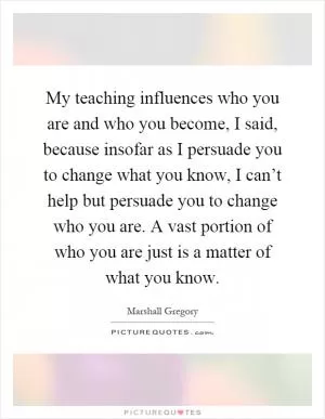 My teaching influences who you are and who you become, I said, because insofar as I persuade you to change what you know, I can’t help but persuade you to change who you are. A vast portion of who you are just is a matter of what you know Picture Quote #1