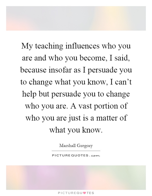 My teaching influences who you are and who you become, I said, because insofar as I persuade you to change what you know, I can't help but persuade you to change who you are. A vast portion of who you are just is a matter of what you know Picture Quote #1