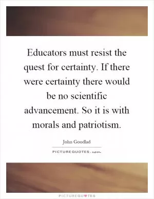 Educators must resist the quest for certainty. If there were certainty there would be no scientific advancement. So it is with morals and patriotism Picture Quote #1