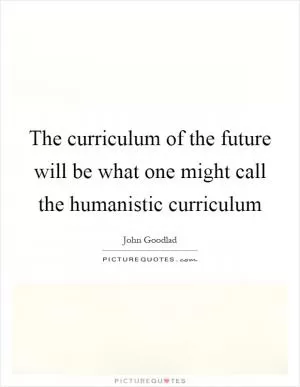 The curriculum of the future will be what one might call the humanistic curriculum Picture Quote #1