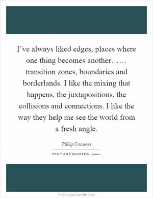 I’ve always liked edges, places where one thing becomes another…… transition zones, boundaries and borderlands. I like the mixing that happens, the juxtapositions, the collisions and connections. I like the way they help me see the world from a fresh angle Picture Quote #1