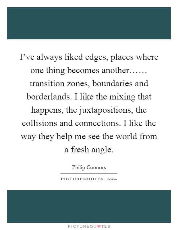 I've always liked edges, places where one thing becomes another…… transition zones, boundaries and borderlands. I like the mixing that happens, the juxtapositions, the collisions and connections. I like the way they help me see the world from a fresh angle Picture Quote #1