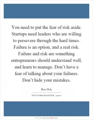 You need to put the fear of risk aside. Startups need leaders who are willing to persevere through the hard times. Failure is an option, and a real risk. Failure and risk are something entrepreneurs should understand well, and learn to manage. Don’t have a fear of talking about your failures. Don’t hide your mistakes Picture Quote #1