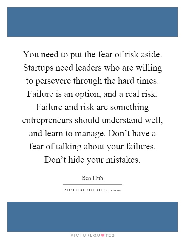 You need to put the fear of risk aside. Startups need leaders who are willing to persevere through the hard times. Failure is an option, and a real risk. Failure and risk are something entrepreneurs should understand well, and learn to manage. Don't have a fear of talking about your failures. Don't hide your mistakes Picture Quote #1