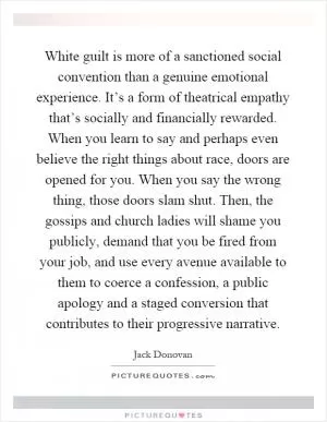 White guilt is more of a sanctioned social convention than a genuine emotional experience. It’s a form of theatrical empathy that’s socially and financially rewarded. When you learn to say and perhaps even believe the right things about race, doors are opened for you. When you say the wrong thing, those doors slam shut. Then, the gossips and church ladies will shame you publicly, demand that you be fired from your job, and use every avenue available to them to coerce a confession, a public apology and a staged conversion that contributes to their progressive narrative Picture Quote #1