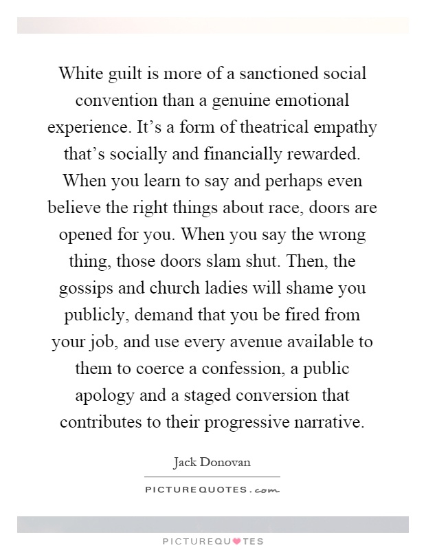 White guilt is more of a sanctioned social convention than a genuine emotional experience. It's a form of theatrical empathy that's socially and financially rewarded. When you learn to say and perhaps even believe the right things about race, doors are opened for you. When you say the wrong thing, those doors slam shut. Then, the gossips and church ladies will shame you publicly, demand that you be fired from your job, and use every avenue available to them to coerce a confession, a public apology and a staged conversion that contributes to their progressive narrative Picture Quote #1