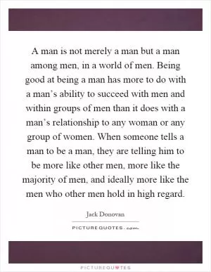 A man is not merely a man but a man among men, in a world of men. Being good at being a man has more to do with a man’s ability to succeed with men and within groups of men than it does with a man’s relationship to any woman or any group of women. When someone tells a man to be a man, they are telling him to be more like other men, more like the majority of men, and ideally more like the men who other men hold in high regard Picture Quote #1