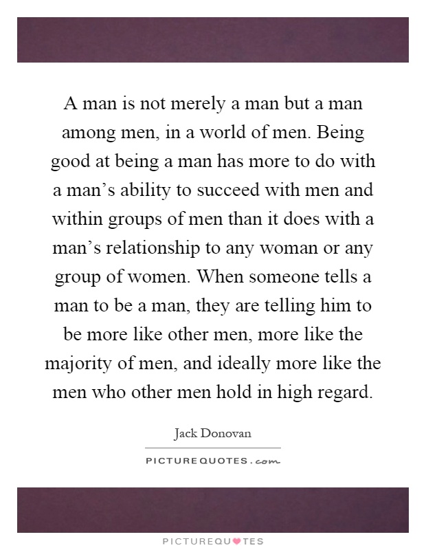 A man is not merely a man but a man among men, in a world of men. Being good at being a man has more to do with a man's ability to succeed with men and within groups of men than it does with a man's relationship to any woman or any group of women. When someone tells a man to be a man, they are telling him to be more like other men, more like the majority of men, and ideally more like the men who other men hold in high regard Picture Quote #1